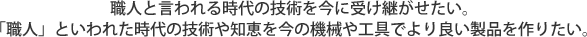 職人と言われる時代の技術を今に受け継がせたい。「職人」といわれた時代の技術や知恵を今の機械や工具でより良い製品を作りたい。